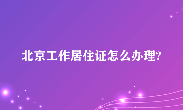 北京工作居住证怎么办理?