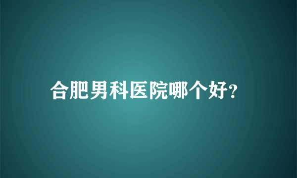 合肥男科医院哪个好？