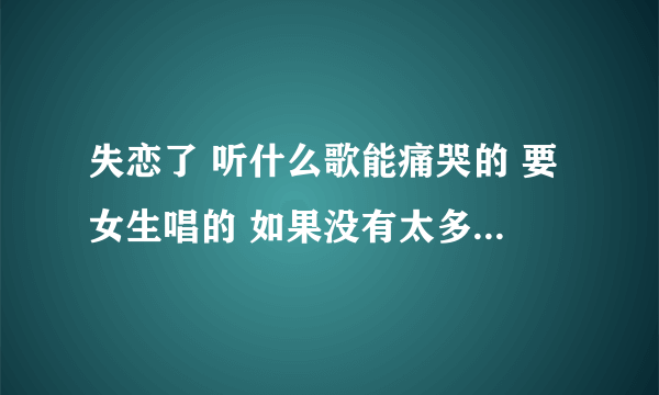 失恋了 听什么歌能痛哭的 要女生唱的 如果没有太多 男生的也可以 最好名字听着也有点悲伤的