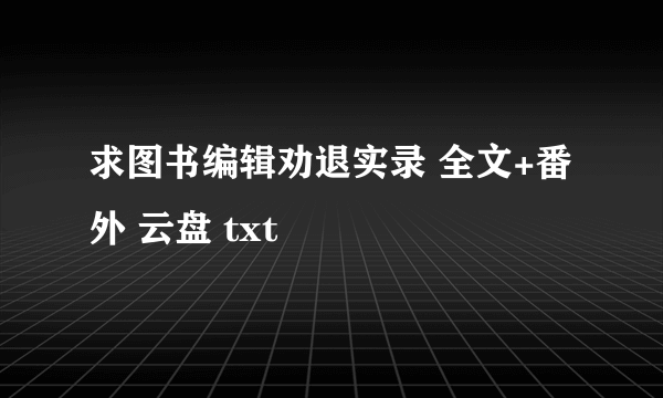 求图书编辑劝退实录 全文+番外 云盘 txt