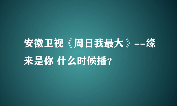 安徽卫视《周日我最大》--缘来是你 什么时候播？