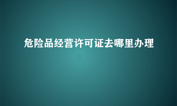 危险品经营许可证去哪里办理