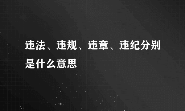 违法、违规、违章、违纪分别是什么意思