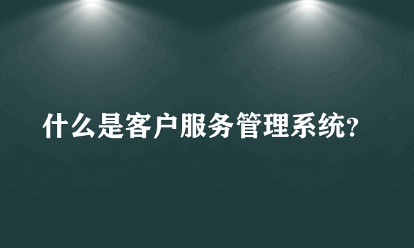 什么是客户服务管理系统？