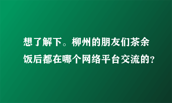 想了解下。柳州的朋友们茶余饭后都在哪个网络平台交流的？