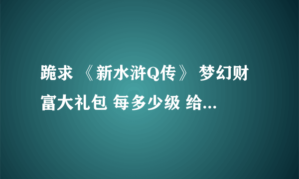 跪求 《新水浒Q传》 梦幻财富大礼包 每多少级 给什么东西。 有人知道吗？详细一点，谢谢