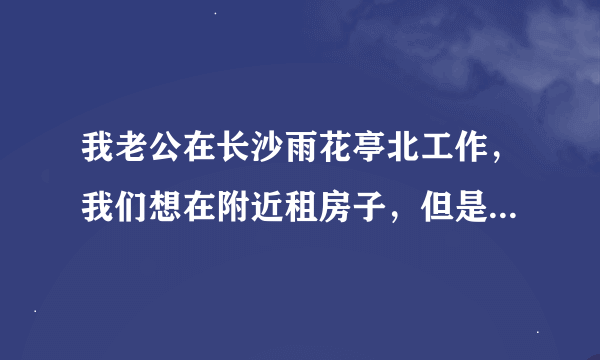 我老公在长沙雨花亭北工作，我们想在附近租房子，但是这边的房子很贵的，在网上查了一下东塘那边的房子比