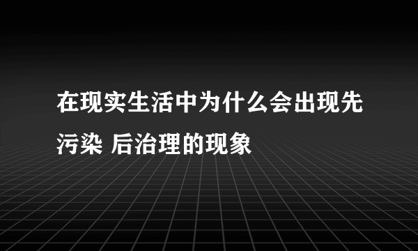 在现实生活中为什么会出现先污染 后治理的现象