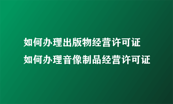 如何办理出版物经营许可证 如何办理音像制品经营许可证