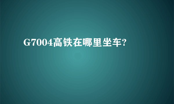 G7004高铁在哪里坐车?