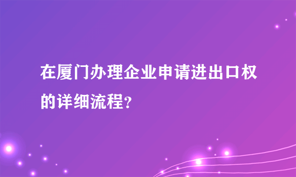 在厦门办理企业申请进出口权的详细流程？