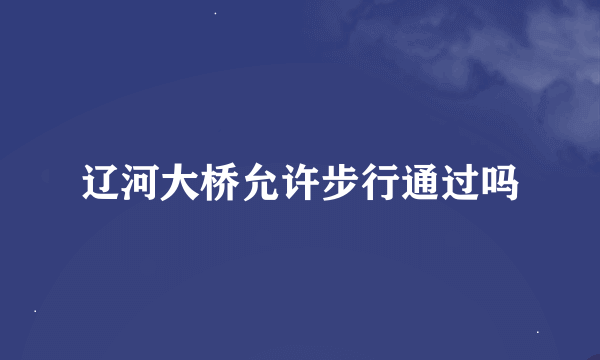 辽河大桥允许步行通过吗