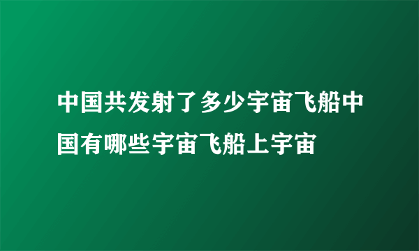 中国共发射了多少宇宙飞船中国有哪些宇宙飞船上宇宙