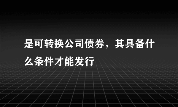 是可转换公司债券，其具备什么条件才能发行