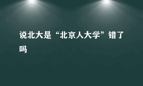 说北大是“北京人大学”错了吗