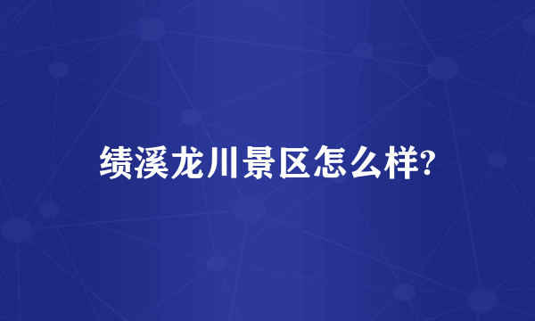 绩溪龙川景区怎么样?