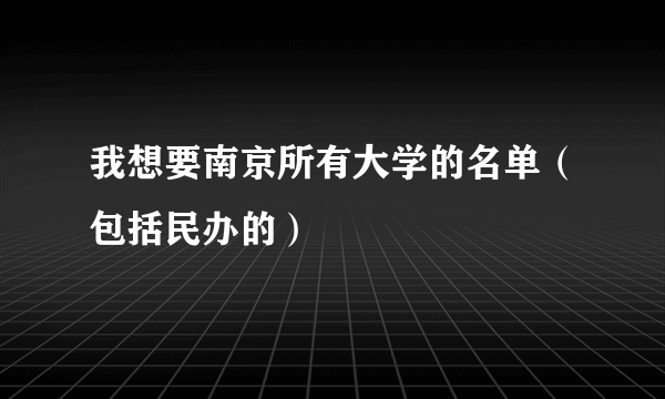 我想要南京所有大学的名单（包括民办的）