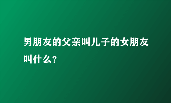 男朋友的父亲叫儿子的女朋友叫什么？