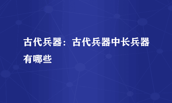 古代兵器：古代兵器中长兵器有哪些