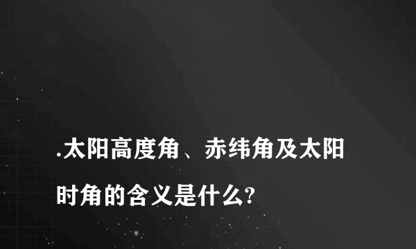 
.太阳高度角、赤纬角及太阳时角的含义是什么?

