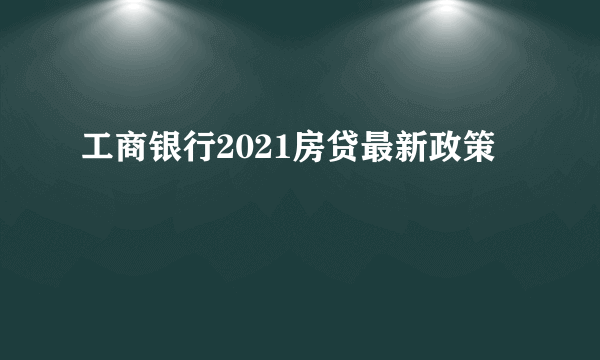 工商银行2021房贷最新政策