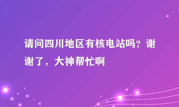 请问四川地区有核电站吗？谢谢了，大神帮忙啊