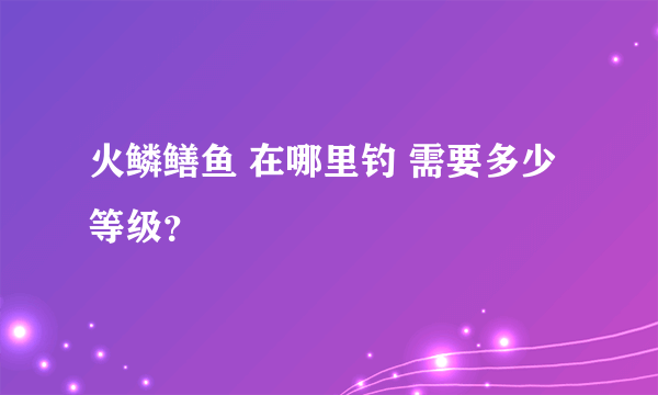 火鳞鳝鱼 在哪里钓 需要多少等级？