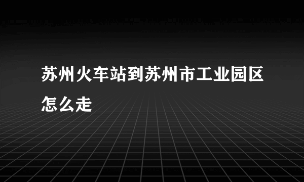 苏州火车站到苏州市工业园区怎么走