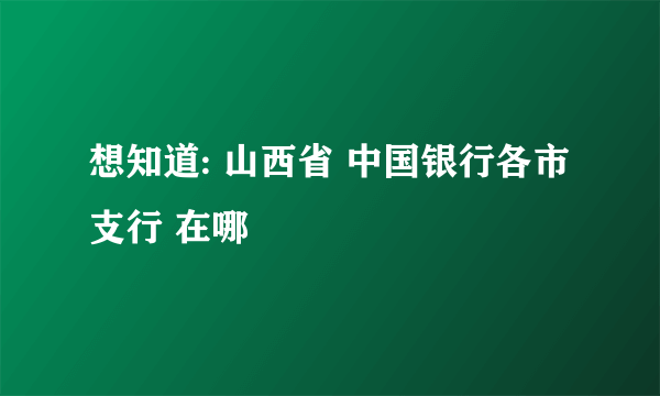 想知道: 山西省 中国银行各市支行 在哪