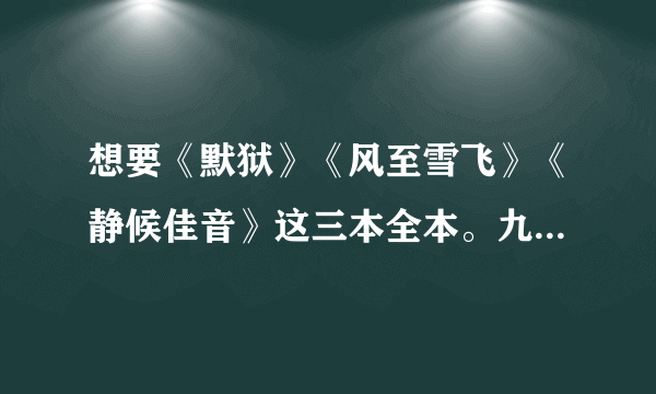 想要《默狱》《风至雪飞》《静候佳音》这三本全本。九幺九二九幺五六七 扣扣箱.万分感谢！！