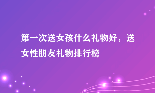 第一次送女孩什么礼物好，送女性朋友礼物排行榜