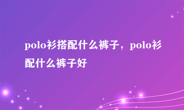 polo衫搭配什么裤子，polo衫配什么裤子好