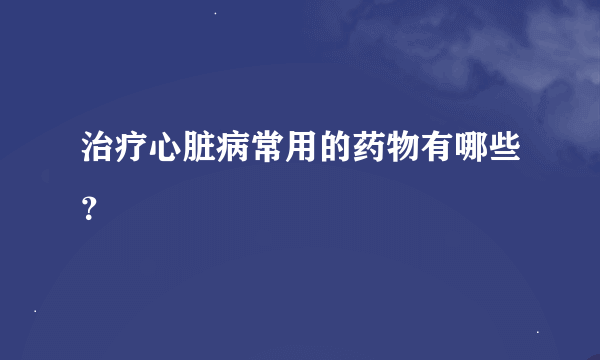 治疗心脏病常用的药物有哪些？