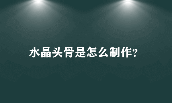 水晶头骨是怎么制作？