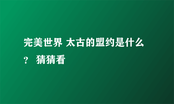 完美世界 太古的盟约是什么？ 猜猜看