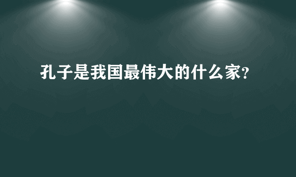 孔子是我国最伟大的什么家？