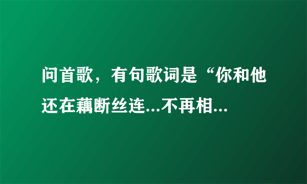 问首歌，有句歌词是“你和他还在藕断丝连...不再相信我们还有明天，一切都像过眼云烟...”