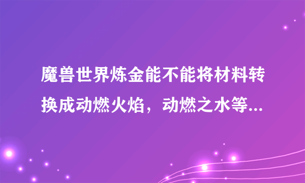 魔兽世界炼金能不能将材料转换成动燃火焰，动燃之水等动燃系列的东西？