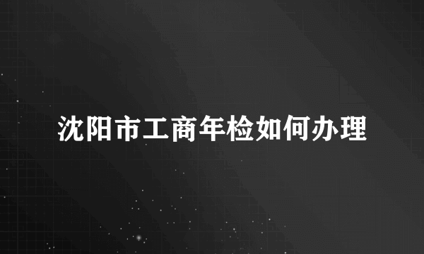 沈阳市工商年检如何办理