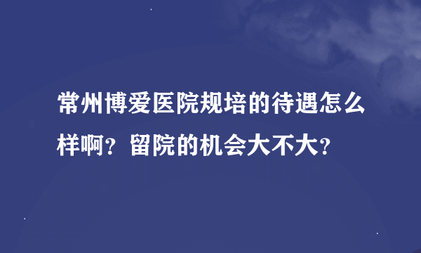 常州博爱医院规培的待遇怎么样啊？留院的机会大不大？