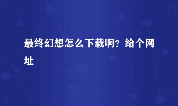 最终幻想怎么下载啊？给个网址