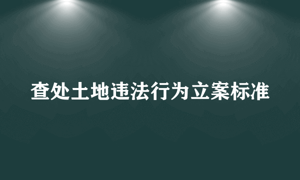 查处土地违法行为立案标准