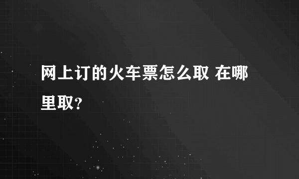 网上订的火车票怎么取 在哪里取？