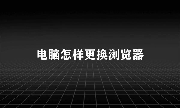 电脑怎样更换浏览器