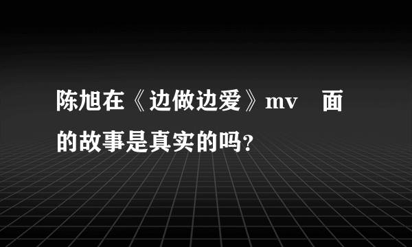 陈旭在《边做边爱》mv裏面的故事是真实的吗？