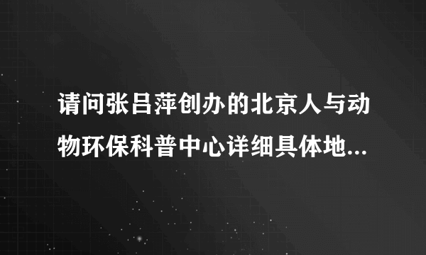 请问张吕萍创办的北京人与动物环保科普中心详细具体地址是哪里?非常感谢!