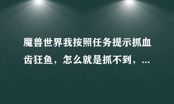 魔兽世界我按照任务提示抓血齿狂鱼，怎么就是抓不到，鱼漂就在血池了啊！！！