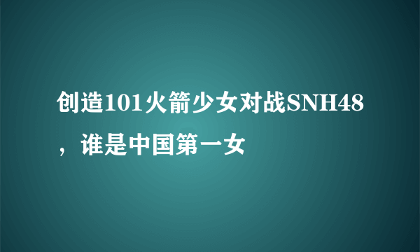 创造101火箭少女对战SNH48，谁是中国第一女