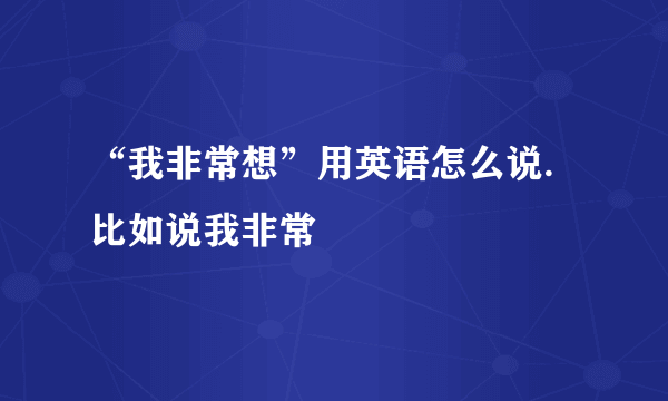 “我非常想”用英语怎么说.比如说我非常