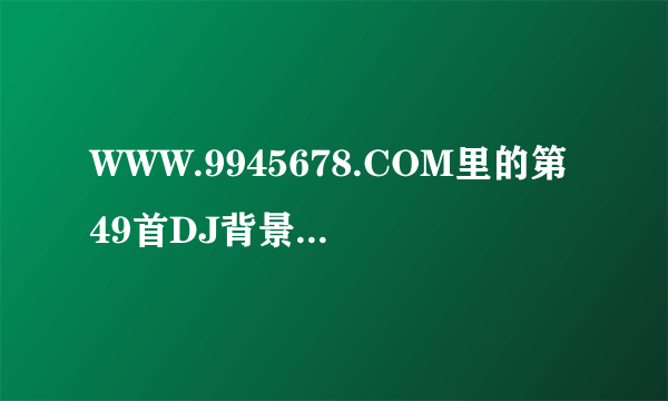 WWW.9945678.COM里的第49首DJ背景舞曲叫什么